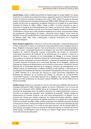 Salud Comunitaria. La construcción de un campo interdisciplinar
Aproximaciones desde la formación de Técnicos en Salud
94 Serie Sociedad/Salud
Susana Muñoz. Médica (1988) especializada en Epidemiología de Campo (2006), con amplia
trayectoria en el ámbito de la Salud Comunitaria, integrando equipos de Atención Primaria en
Centros de Salud de Comodoro Rivadavia entre 1991 y 2004. Integró el equipo de Atención
Integral al Adolescente de Comodoro Rivadavia del 2008 al 2009. Participó como miembro de
Equipos Técnicos para la capacitación de Agentes Sanitarios en el ámbito de la Salud Pública
Provincial de Chubut de 1996 a 1998, y desde el 2005 a la fecha, momento en que se
desarrolla la Propuesta de Profesionalización del Trabajo en Terreno en Chubut. Integró el
equipo que elaboró el diseño Curricular de la Tecnicatura Superior en Salud Comunitaria y es
Coordinadora y docente de la sede Comodoro Rivadavia de la misma. Ha presentado trabajos
de Investigación Epidemiológica de Campo y Educación Sexual Integral. Forma parte del
PROCAPI, un Equipo Interdisciplinario e intersectorial que realiza actividades de capacitación
en Maltrato sobre niños, niñas y adolescentes a distintas instituciones de la ciudad de
Comodoro Rivadavia.
María Elizabeth Guglielmino. Profesora en Ciencias de la Educación. Universidad Nacional de
La Plata. Especialista en Docencia Universitaria. Universidad Nacional de la Patagonia San Juan
Bosco. Magister en Educación Superior. Tesis: El profesorado y la inclusión de la diversidad en
la cultura escolar. Universidad Nacional de la Patagonia San Juan Bosco UNPSJB).Máster del
Programa de maestría. Educación Inclusiva construyendo una escuela sin exclusiones.
Universidad Internacional de Andalucía. Se ha perfeccionado en el exterior a través de la
obtención de Becas y Pasantías en las Universidades de Málaga y la Coruña. Docente
Concursada de la Cátedra de Educación Especial de la Universidad Nacional de la Patagonia
(UNPS). Docente Concursada en Práctica Educativa I y Docente de Posgrado del Programa de
Formación Docente Continuada de la Universidad Nacional de la Patagonia. Docente de
Posgrado del Programa de Mejoramiento de la Enseñanza Universitaria. Facultad de Ciencias
Naturales de la Universidad Nacional de la Patagonia. Directora de Investigaciones en la
UNPSJB. Cuenta con publicaciones y trabajos científicos a nivel Nacional e Internacional. Es
Coordinadora del Programa de Extensión: Participación Discapacidad y Derechos Humanos en
la UNPA. Participa en la formación de Técnicos en Salud Comunitaria dependiente del
Ministerio de Educación de la Provincia del Chubut. Es miembro de la Sub-Comisión
“Universidad Inclusiva”, Universidad Nacional de la Patagonia San Juan Bosco. Integrante
Titular de la Red Universitaria de Educación Especial (RUEDES) y del Comité Editorial de la
Revista de RUEDES
Claudia Coicaud. Profesora y Licenciada en Ciencias de la Educación (UNPSJB). Maestranda en
Psicología Educacional (UBA). Profesora Regular de Práctica Profesional II de la Carrera de
Ciencias de la Educación FHCS- UNPSJB. Temas de investigación: los procesos de crianza en
contextos de desigualdad social; las políticas educativas de integración/inclusión cuando se
nominan a los sujetos que aprenden como “problemas de aprender”. Realiza trabajos de
asesoramiento en escuelas primarias y de nivel inicial pertenecientes a la Región V de la
provincia del Chubut que realizan programas de integración/inclusión educativa. Integró
Equipos Técnicos para la capacitación de Agentes Sanitarios en el ámbito de la Salud Pública
Provincial de Chubut de 1996 a 1998, convenio celebrado entre UNPSJB y Secretaría de Salud
la Provincia del Chubut. Participa de Programas de formación continua para docentes de nivel
inicial, de enseñanza primaria y en el área de salud para el primer nivel de atención (APS). Ha
sido miembro de equipos técnicos de escuela de educación especial; es miembro del Centro
EIFAN (equipo interdisciplinario para la familia y su niño/a). Dirige tesistas de grado en la
Carrera de Ciencias de la Educación.
 