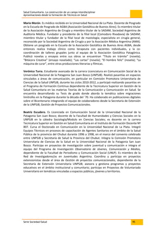 Salud Comunitaria. La construcción de un campo interdisciplinar
Aproximaciones desde la formación de Técnicos en Salud
Serie Sociedad/Salud 95
Mario Morón. Es médico recibido en la Universidad Nacional de La Plata. Docente de Posgrado
en la Escuela de Posgrado de AGBA (Asociación Gestáltica de Buenos Aires). Es miembro titular
de la Asociación Argentina de Cirugía y miembro titular de la SADAM, Sociedad Argentina de
Auditoría Médica. Fundador y presidente de la filial local (Comodoro Rivadavia) de SADAM;
miembro titular y fundador de la filial local de mastología; especialista en cirugía general,
reconocido por la Sociedad Argentina de Cirugía y por la Asociación Médica Argentina (AMA).
Obtiene un posgrado en la Escuela de la Asociación Gestáltica de Buenos Aires AGBA, desde
entonces realiza trabajo clínico como terapeuta con pacientes individuales, y la co-
coordinación de talleres grupales junto al equipo de la Asociación Gestáltica Patagónica.
Publicó novelas y ensayos entre sus obras se encuentran “Título en trámite” (novela);
“Bitácora Creativa” (ensayo novelado); “Las cartas” (novela); “El hombre feliz” (novela); “La
máquina de curar”, entre otras producciones literarias y fílmicas.
Verónica Turra. Estudiante avanzada de la carrera Licenciatura en Comunicación Social de la
Universidad Nacional de la Patagonia San Juan Bosco (UNPSJB). Realizó pasantías en espacios
vinculados a áreas de comunicación, en particular en Comisión Promotora Universitaria de
Ciencias de la Salud UNPSJB, durante los ciclos 2010-2012, y participó realizando pasantías en
el Programa de Formación Continua dependiente de la Tecnicatura Superior en Gestión de la
Salud Comunitaria en las materias Teorías de la Comunicación y Comunicación en Salud. Se
encuentra desarrollando su Tesis de grado donde aborda la temática sobre migraciones
limítrofes en la Patagonia durante la década del ´70. Ha colaborado en publicaciones digitales
sobre el Bicentenario integrando el equipo de colaboradores desde la Secretaría de Extensión
de la UNPSJB, Gestión de Proyectos Comunicacionales.
Beatriz Escudero. Es Licenciada en Comunicación Social de la Universidad Nacional de la
Patagonia San Juan Bosco; docente de la Facultad de Humanidades y Ciencias Sociales en la
UNPSJB en la cátedra Sociología/Modulo en Ciencias Sociales; es docente en la carrera
Tecnicatura Superior en Gestión en Salud Comunitaria en el Instituto de Formación Docente Nº
807. Cursa el Doctorado en Comunicación en la Universidad Nacional de La Plata. Integró
Equipos Técnicos en procesos de capacitación de Agentes Sanitarios en el ámbito de la Salud
Pública de la provincia del Chubut durante 1996 a 1998, en el marco del convenio celebrado
entre UNPSJB y Secretaría de Salud la Provincia del Chubut. Integra la Comisión Promotora
Universitaria de Ciencias de la Salud en la Universidad Nacional de la Patagonia San Juan
Bosco. Participa en proyectos de investigación sobre juventud y comunicación e integra el
equipo del Programa de Investigación Observatorio de Jóvenes, Comunicación y Medios,
dependiente de la Facultad de Periodismo y Comunicación Social (UNLP). Es miembro de la
Red de Investigadores/as en Juventudes Argentina. Coordina y participa en proyectos
extensionistas desde el área de Gestión de proyectos comunicacionales, dependiente de la
Secretaría de Extensión Universitaria UNPSJB; asesora y gestiona programas y proyectos
educativos en el ámbito institucional y comunitario; participa en Proyectos de Voluntariado
Universitario en temáticas vinculadas a espacios públicos, jóvenes y territorios.
 