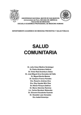Salud Comunitaria
1
UNIVERSIDAD NACIONAL MAYOR DE SAN MARCOS
(Universidad del Perú, DECANA DE AMÉRICA)
FACULTAD DE MEDICINA
ESCUELA ACADÉMICO PROFESIONAL DE MEDICINA HUMANA
DEPARTAMENTO ACADÉMICO DE MEDICINA PREVENTIVA Y SALUD PÚBLICA
SALUD
COMUNITARIA
Dr. Julio César Medina Verástegui
Dr. Pedro Alcántara Valdivia
Dr. Víctor Raúl Aramburu Ostos
Dr. José Miguel Arca Gonzales del Valle
Dr. Miguel Benito Masías
Dr. Gustavo Franco Paredes
Dra. Rosario Jiménez Alva
Dra. Elsy Haydeé Miní Díaz
Dr, Héctor Pereyra Zaldívar
Dr. Marco Sánchez Ramírez
Lic. Carlos Bendezú Watanabe
Dr. Giovanni Escalante Guzmán
Dr. Oswaldo Lazo Gonzales
Dra. Isabel Amemiya
 