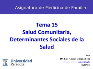 Asignatura de Medicina de Familia

Tema 15
Salud Comunitaria,
Determinantes Sociales de la
Salud
Autor

Dr. Luis Andres Gimeno Feliu
lugifel@gmail.com twitter: @lugifel

1

12/11/2013

 