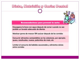 Recomendaciones para prevenir la caries
Enjuagarse la boca con agua después de comer cuando no sea
posible un lavado adecuado de dientes
Masticar goma de mascar SIN azúcar después de las comidas
Consumir alimentos carioestátitco en las colaciones, por ejemplo:
queso, cacahuates, nueces, palomitas de maíz, etc
Limitar el consumo de bebidas azucaradas y alimentos dulces
entre comidas
 
