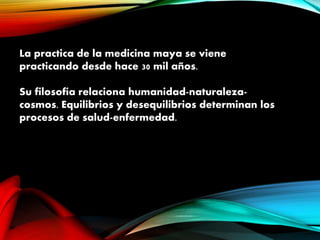 La practica de la medicina maya se viene
practicando desde hace 30 mil años.
Su filosofía relaciona humanidad-naturaleza-
cosmos. Equilibrios y desequilibrios determinan los
procesos de salud-enfermedad.
 