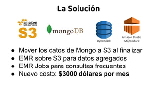 La Solución
● Mover los datos de Mongo a S3 al finalizar
● EMR sobre S3 para datos agregados
● EMR Jobs para consultas frecuentes
● Nuevo costo: $3000 dólares por mes
 