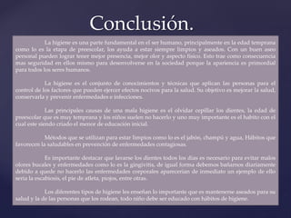 Conclusión.
La higiene es una parte fundamental en el ser humano, principalmente en la edad temprana
como lo es la etapa de preescolar, los ayuda a estar siempre limpios y aseados. Con un buen aseo
personal pueden lograr tener mejor presencia, mejor olor y aspecto físico. Esto trae como consecuencia
mas seguridad en ellos mismo para desenvolverse en la sociedad porque la apariencia es primordial
para todos los seres humanos.
La higiene es el conjunto de conocimientos y técnicas que aplican las personas para el
control de los factores que pueden ejercer efectos nocivos para la salud. Su objetivo es mejorar la salud,
conservarla y prevenir enfermedades e infecciones.
Las principales causas de una mala higiene es el olvidar cepillar los dientes, la edad de
preescolar que es muy temprana y los niños suelen no hacerlo y uno muy importante es el habito con el
cual este siendo criado el menor de educación inicial.
Métodos que se utilizan para estar limpios como lo es el jabón, champú y agua, Hábitos que
favorecen la saludables en prevención de enfermedades contagiosas.
Es importante destacar que lavarse los dientes todos los días es necesario para evitar malos
olores bucales y enfermedades como lo es la gingivitis, de igual forma debemos bañarnos diariamente
debido a quede no hacerlo las enfermedades corporales aparecerían de inmediato un ejemplo de ello
seria la escabiosis, el pie de atleta, piojos, entre otras.
Los diferentes tipos de higiene les enseñan lo importante que es mantenerse aseados para su
salud y la de las personas que los rodean, todo niño debe ser educado con hábitos de higiene.
 