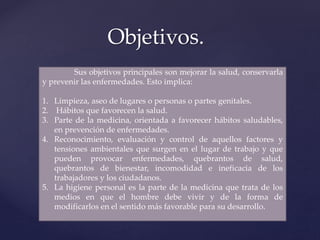 Objetivos.
Sus objetivos principales son mejorar la salud, conservarla
y prevenir las enfermedades. Esto implica:
1. Limpieza, aseo de lugares o personas o partes genitales.
2. Hábitos que favorecen la salud.
3. Parte de la medicina, orientada a favorecer hábitos saludables,
en prevención de enfermedades.
4. Reconocimiento, evaluación y control de aquellos factores y
tensiones ambientales que surgen en el lugar de trabajo y que
pueden provocar enfermedades, quebrantos de salud,
quebrantos de bienestar, incomodidad e ineficacia de los
trabajadores y los ciudadanos.
5. La higiene personal es la parte de la medicina que trata de los
medios en que el hombre debe vivir y de la forma de
modificarlos en el sentido más favorable para su desarrollo.
 