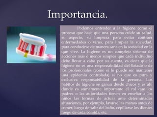 Importancia.
Podemos entender a la higiene como el
proceso que hace que una persona cuide su salud,
su aspecto, su limpieza para evitar contraer
enfermedades o virus, para limpiar la suciedad,
para conducirse de manera sana en la sociedad en la
que vive. La higiene es un complejo sistema de
acciones más o menos simples que cada individuo
debe llevar a cabo por su cuenta, es decir que la
higiene no es una responsabilidad del Estado o de
los profesionales (como sí lo puede ser mantener
una epidemia controlada) si no que es pura y
exclusiva responsabilidad de la persona. Los
hábitos de higiene se ganan desde chicos y es ahí
donde es sumamente importante el rol que los
padres o las autoridades tienen en enseñar a los
niños las formas de actuar ante determinadas
situaciones, por ejemplo, lavarse las manos antes de
comer, luego de salir del baño, cepillarse los dientes
luego de cada comida, etc.
 