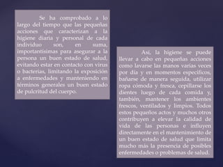 Se ha comprobado a lo
largo del tiempo que las pequeñas
acciones que caracterizan a la
higiene diaria y personal de cada
individuo son, en suma,
importantísimas para asegurar a la
persona un buen estado de salud,
evitando estar en contacto con virus
o bacterias, limitando la exposición
a enfermedades y manteniendo en
términos generales un buen estado
de pulcritud del cuerpo.
Así, la higiene se puede
llevar a cabo en pequeñas acciones
como lavarse las manos varias veces
por día y en momentos específicos,
bañarse de manera seguida, utilizar
ropa cómoda y fresca, cepillarse los
dientes luego de cada comida y,
también, mantener los ambientes
frescos, ventilados y limpios. Todos
estos pequeños actos y muchos otros
contribuyen a elevar la calidad de
vida de las personas e influyen
directamente en el mantenimiento de
un buen estado de salud que limita
mucho más la presencia de posibles
enfermedades o problemas de salud.
 