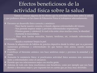Efectos beneficiosos de la
actividad física sobre la salud
Vamos a conocer algunos de los efectos que la actividad física tiene sobre la salud,
y que podemos obtener en las clases de Educación Física si trabajamos adecuadamente:
 Favorece un desarrollo físico correcto y armónico:
- Hace fuerte nuestro corazón, evitando algunas enfermedades del mismo.
- Nos permite respirar mejor y previene enfermedades respiratorias.
- Elimina grasas y colesterol, lo cual evita entre otras muchas cosas, la obesidad.
- Aumenta la musculatura.
- Hace más fuertes músculos, huesos, tendones, etc, evitando enfermedades
relacionadas.
- Ayuda a mantener limpia la piel.
 Permite la adquisición de hábitos de práctica deportiva desde la niñez: que va a prevenir
numerosos problemas y enfermedades (lo que hemos visto antes), cuando seamos
mayores.
 Contribuye al bienestar anímico: nos hace sentirnos mejor y previene la ansiedad y el
estrés.
 Aumenta la resistencia física: si practicamos actividad física seremos más resistentes
tanto a enfermedades como al cansancio.
 Permite que nos relacionemos mejor con mucha gente.
 Además de todo esto tiene muchísimos más beneficios, como por ejemplo que nos hace
dormir y descansar mejor y por supuesto ten en cuenta que ¡es muy muy divertido.
 