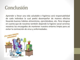 Conclusión
Aprender a llevar una vida saludable e higiénica será responsabilidad
de cada individuo la cual podrá desempeñar de manera efectiva
llevando buenos hábitos alimenticios, ejercitándose, etc. Pero téngase
en cuenta que de nosotros también depende la higiene social seremos
nosotros los encargados de mantener nuestro entorno limpio para así
evitar la contracción de virus y enfermedades.
 