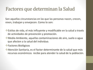 Factores que determinan la Salud
Son aquellas circunstancias en las que las personas nacen, crecen,
viven, trabajan y envejecen. Como lo son:
Estilos de vida, el más influyente y modificable en la salud a través
de actividades de prevención y promoción.
Medio Ambiente, aquellas contaminaciones de aire, suelo o agua
que afecten a la salud del individuo.
Factores Biológicos
Atención Sanitaria, es el factor determinante de la salud que más
recursos económicos recibe para atender la salud de la población.
 