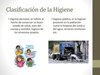 Clasificación de la Higiene
Higiene personal, se refiere al
hecho de conservar un buen
estado de salud, aseo del
cuerpo y vestidos, higiene de
los alimentos propios.
Higiene pública, es la higiene
presente en la población
como la limpieza del suelo y
del agua, servicios sanitarios.
etc.
 