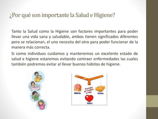 ¿Porqué sonimportantelaSaludeHigiene?
Tanto la Salud como la Higiene son factores importantes para poder
llevar una vida sana y saludable, ambos tienen significados diferentes
pero se relacionan, el uno necesita del otro para poder funcionar de la
manera más correcta.
Si como individuos cuidamos y mantenemos un excelente estado de
salud e higiene estaremos evitando contraer enfermedades las cuales
también podremos evitar al llevar buenos hábitos de higiene.
 