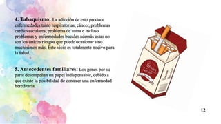 4. Tabaquismo: La adicción de esto produce
enfermedades tanto respiratorias, cáncer, problemas
cardiovasculares, problema de asma e incluso
problemas y enfermedades bucales además estas no
son los únicos riesgos que puede ocasionar sino
muchísimos más. Este vicio es totalmente nocivo para
la salud.
5. Antecedentes familiares: Los genes por su
parte desempeñan un papel indispensable, debido a
que existe la posibilidad de contraer una enfermedad
hereditaria.
12
 