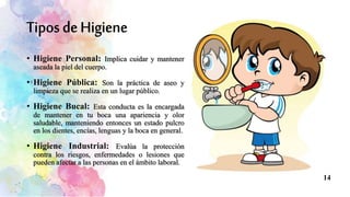 • Higiene Personal: Implica cuidar y mantener
aseada la piel del cuerpo.
• Higiene Pública: Son la práctica de aseo y
limpieza que se realiza en un lugar público.
• Higiene Bucal: Esta conducta es la encargada
de mantener en tu boca una apariencia y olor
saludable, manteniendo entonces un estado pulcro
en los dientes, encías, lenguas y la boca en general.
• Higiene Industrial: Evalúa la protección
contra los riesgos, enfermedades o lesiones que
pueden afectar a las personas en el ámbito laboral.
14
 