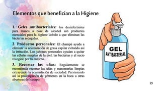 1. Geles antibacteriales: los desinfectantes
para manos a base de alcohol son productos
esenciales para la higiene debido a que eliminan las
bacterias recogidas.
2. Productos personales: El champú ayuda a
eliminar la acumulación de grasa capilar evitando así
la irritación. Los jabones personales ayudan a quitar
las células muertas de la piel, las bacterias y el sucio
recogido por tu entorno.
3. Recortar las uñas: Regularmente se
recomienda recortar las uñas y mantenerlas limpias
extrayendo la acumulación de suciedad. Previniendo
así la prolongación de gérmenes en la boca u otras
aberturas del cuerpo.
15
 