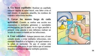 4. Un buen cepillado: Realizar un cepillado
correcto mejora la salud bucal, esta labor evita el
mal aliento, el pigmento amarillo, los residuos de
comida e infecciones bucales.
5. Lavar las manos luego de cada
actividad: Cuando se realiza una acción nos
exponemos a múltiples gérmenes y suciedades
microscópicas, por lo tanto, no se logra percibir a
primera vista, gracias a esto debemos realizar un
lavado de manos evitando así las infecciones.
6. Usar calzados: Aunque parezca raro, el usar
calzado ayuda a evitar múltiples infecciones, este
elemento beneficia a la higiene y de igual manera a
la salud en particular. Ya que el cuerpo esta
conformado por poros lo que indica que al caminar
descalzos podríamos agarrar múltiples parásitos.
16
 