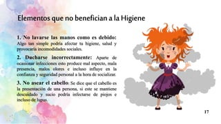 1. No lavarse las manos como es debido:
Algo tan simple podría afectar tu higiene, salud y
provocaría incomodidades sociales.
2. Ducharse incorrectamente: Aparte de
ocasionar infecciones esto produce mal aspecto, mala
presencia, malos olores e incluso influye en la
confianza y seguridad personal a la hora de socializar.
3. No asear el cabello: Se dice que el cabello es
la presentación de una persona, si este se mantiene
descuidado y sucio podría infectarse de piojos e
incluso de lupus.
17
 
