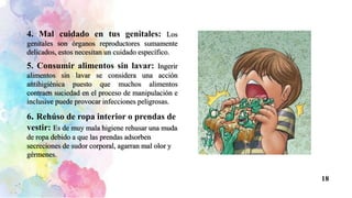 4. Mal cuidado en tus genitales: Los
genitales son órganos reproductores sumamente
delicados, estos necesitan un cuidado específico.
5. Consumir alimentos sin lavar: Ingerir
alimentos sin lavar se considera una acción
antihigiénica puesto que muchos alimentos
contraen suciedad en el proceso de manipulación e
inclusive puede provocar infecciones peligrosas.
6. Rehúso de ropa interior o prendas de
vestir: Es de muy mala higiene rehusar una muda
de ropa debido a que las prendas adsorben
secreciones de sudor corporal, agarran mal olor y
gérmenes.
18
 