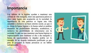 Los hábitos de la higiene ayudan a mantener una
calidad de vida tranquila, tener una apariencia pulcra es
clave para lograr una aceptación en la sociedad, la
importancia de esta práctica es lograr una vida
saludable e inclusive un buen entorno social, ya que si
no existe la buena higiene o la buena salud se podrían
disminuir las posibilidades laborales, académicas, e
inclusive las posibilidades de relacionarse con la
sociedad. Es por eso que mantener una buena higiene es
imprescindible para mantener el día a día tranquilo y
llenos de oportunidades la dejadez podría ser la
causante de un despido totalmente justificado ya que
para la sociedad la buena presencia es un hábito
indispensable.
 