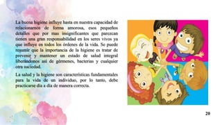 La buena higiene influye hasta en nuestra capacidad de
relacionarnos de forma amorosa, esos pequeños
detalles que por mas insignificantes que parezcan
tienen una gran responsabilidad en los seres vivos ya
que influye en todos los órdenes de la vida. Se puede
resumir que la importancia de la higiene es tratar de
prevenir y mantener un estado de salud integral
liberándonos así de gérmenes, bacterias y cualquier
otra suciedad.
La salud y la higiene son características fundamentales
para la vida de un individuo, por lo tanto, debe
practicarse día a día de manera correcta.
20
 