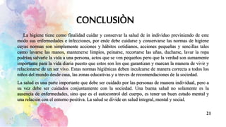 La higiene tiene como finalidad cuidar y conservar la salud de in individuo previniendo de este
modo sus enfermedades e infecciones, por ende debe cuidarse y conservarse las normas de higiene
cuyas normas son simplemente acciones y hábitos cotidianos, acciones pequeñas y sencillas tales
como lavarse las manos, mantenerse limpios, peinarse, recortarse las uñas, ducharse, lavar la ropa
podrían salvarle la vida a una persona, actos que se ven pequeños pero que la verdad son sumamente
importante para la vida diaria puesto que estos son los que garantizan y marcan la manera de vivir y
relacionarse de un ser vivo. Estas normas higiénicas deben inculcarse de manera correcta a todos los
niños del mundo desde casa, las zonas educativas y a treves de recomendaciones de la sociedad.
La salud es una parte importante que debe ser cuidado por las personas de manera individual, pero a
su vez debe ser cuidados conjuntamente con la sociedad. Una buena salud no solamente es la
ausencia de enfermedades, sino que es el autocontrol del cuerpo, es tener un buen estado mental y
una relación con el entorno positiva. La salud se divide en salud integral, mental y social.
21
 