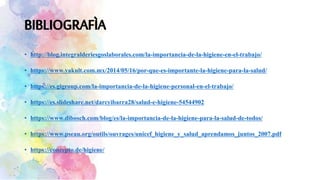 • http://blog.integralderiesgoslaborales.com/la-importancia-de-la-higiene-en-el-trabajo/
• https://www.yakult.com.mx/2014/05/16/por-que-es-importante-la-higiene-para-la-salud/
• https://es.gigroup.com/la-importancia-de-la-higiene-personal-en-el-trabajo/
• https://es.slideshare.net/darcyibarra28/salud-e-higiene-54544902
• https://www.dibosch.com/blog/es/la-importancia-de-la-higiene-para-la-salud-de-todos/
• https://www.pseau.org/outils/ouvrages/unicef_higiene_y_salud_aprendamos_juntos_2007.pdf
• https://concepto.de/higiene/
 