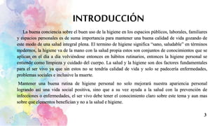 INTRODUCCIÓN
La buena conciencia sobre el buen uso de la higiene en los espacios públicos, laborales, familiares
y espacios personales es de suma importancia para mantener una buena calidad de vida gozando de
este modo de una salud integral plena. El termino de higiene significa “sano, saludable” en términos
modernos, la higiene va de la mano con la salud propia estos son conjuntos de conocimientos que se
aplican en el día a día volviéndose entonces en hábitos rutinarios, entonces la higiene personal se
entiende como limpieza y cuidado del cuerpo. La salud y la higiene son dos factores fundamentales
para el ser vivo ya que sin estos no se tendría calidad de vida y solo se padecería enfermedades,
problemas sociales e inclusive la muerte.
Mantener una buena rutina de higiene personal no solo mejorará nuestra apariencia personal
logrando así una vida social positiva, sino que a su vez ayuda a la salud con la prevención de
infecciones o enfermedades, el ser vivo debe tener el conocimiento claro sobre este tema y aun mas
sobre que elementos benefician y no a la salud e higiene.
3
 