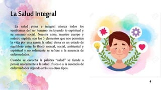 La salud plena e integral abarca todos los
semblantes del ser humano incluyendo lo espiritual y
su entorno social. Nuestra alma, nuestro cuerpo y
nuestro espíritu son los 3 elementos que nos permiten
la vida por esta razón la salud plena es un estado de
equilibrio entre lo físico mental, social, ambiental y
espiritual y no solamente se refiere a la ausencia de
enfermedades.
Cuando se escucha la palabra “salud” se tiende a
pensar únicamente a la salud física o a la ausencia de
enfermedades dejando atrás sus otros tipos.
4
 