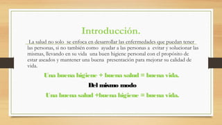 Introducción.
La salud no solo se enfoca en desarrollar las enfermedades que puedan tener
las personas, si no también como ayudar a las personas a evitar y solucionar las
mismas, llevando en su vida una buen higiene personal con el propósito de
estar aseados y mantener una buena presentación para mejorar su calidad de
vida.
Una buena higiene + buena salud = buena vida.
Del mismo modo
Una buena salud +buena higiene = buena vida.
 