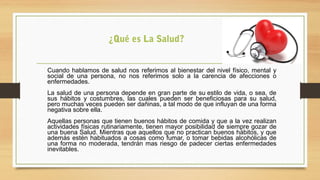 Cuando hablamos de salud nos referimos al bienestar del nivel físico, mental y
social de una persona, no nos referimos solo a la carencia de afecciones o
enfermedades.
La salud de una persona depende en gran parte de su estilo de vida, o sea, de
sus hábitos y costumbres, las cuales pueden ser beneficiosas para su salud,
pero muchas veces pueden ser dañinas, a tal modo de que influyan de una forma
negativa sobre ella.
Aquellas personas que tienen buenos hábitos de comida y que a la vez realizan
actividades físicas rutinariamente, tienen mayor posibilidad de siempre gozar de
una buena Salud. Mientras que aquellos que no practican buenos hábitos, y que
además estén habituados a cosas como fumar, o tomar bebidas alcohólicas de
una forma no moderada, tendrán mas riesgo de padecer ciertas enfermedades
inevitables.
¿Qué es La Salud?
 