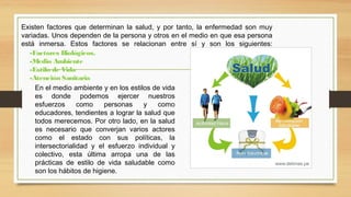Existen factores que determinan la salud, y por tanto, la enfermedad son muy
variadas. Unos dependen de la persona y otros en el medio en que esa persona
está inmersa. Estos factores se relacionan entre sí y son los siguientes:
En el medio ambiente y en los estilos de vida
es donde podemos ejercer nuestros
esfuerzos como personas y como
educadores, tendientes a lograr la salud que
todos merecemos. Por otro lado, en la salud
es necesario que converjan varios actores
como el estado con sus políticas, la
intersectorialidad y el esfuerzo individual y
colectivo, esta última arropa una de las
prácticas de estilo de vida saludable como
son los hábitos de higiene.
-Factores Biológicos.
-Medio Ambiente
-Estilo de Vida
-Atención Sanitaria
 