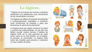 La higiene.
”Higiene es el conjunto de normas y prácticas
tendientes a la satisfacción mas conveniente
de las necesidades humanas”.
”La higiene se refiere al conjunto de prácticas
y comportamientos orientados a mantener
unas condiciones de limpieza y aseo que
favorezcan la salud de las personas”.
La higiene tiene por objeto conservar la salud
y prevenir las enfermedades, es por ello que
deben cumplir ciertas normas o hábitos de
higiene tanto en la vida personal de cada
quien como en la vida familiar, en el trabajo,
la escuela, la comunidad. La higiene trata
sobre las medidas para prevenir y mantener
un buen estado de salud.
 