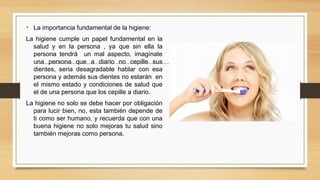 • La importancia fundamental de la higiene:
La higiene cumple un papel fundamental en la
salud y en la persona , ya que sin ella la
persona tendrá un mal aspecto, imagínate
una persona que a diario no cepille sus
dientes, seria desagradable hablar con esa
persona y además sus dientes no estarán en
el mismo estado y condiciones de salud que
el de una persona que los cepille a diario.
La higiene no solo se debe hacer por obligación
para lucir bien, no, esta también depende de
ti como ser humano, y recuerda que con una
buena higiene no solo mejoras tu salud sino
también mejoras como persona.
 