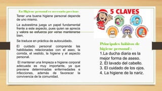 Tener una buena higiene personal depende
de uno mismo.
La autoestima juega un papel fundamental
frente a este aspecto, pues quien se aprecia
y valora se esfuerza por verse mantenerse
bien.
Se traduce en práctica de autocuidado.
El cuidado personal comprende las
habilidades relacionadas con el aseo, la
comida, el vestido, la higiene y el aspecto
personal.
El mantener una limpieza e higiene corporal
adecuada es muy importante, ya que
previene determinadas enfermedades e
infecciones, además de favorecer la
convivencia de la comunidad.
En Higiene personal es necesario precisar:
Principales hábitos de
higiene personal :
1.La ducha diaria es la
mejor forma de aseso.
2. El lavado del cabello.
3. El cuidado de los ojos.
4. La higiene de la nariz.
 