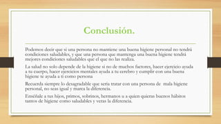 Conclusión.
Podemos decir que si una persona no mantiene una buena higiene personal no tendrá
condiciones saludables, y que una persona que mantenga una buena higiene tendrá
mejores condiciones saludables que el que no las realiza.
La salud no solo depende de la higiene si no de muchos factores, hacer ejercicio ayuda
a tu cuerpo, hacer ejercicios mentales ayuda a tu cerebro y cumplir con una buena
higiene te ayuda a ti como persona
Recuerda siempre lo desagradable que seria tratar con una persona de mala higiene
personal, no seas igual y marca la diferencia.
Enséñale a tus hijos, primos, sobrinos, hermanos u a quien quieras buenos hábitos
tantos de higiene como saludables y veras la diferencia.
 
