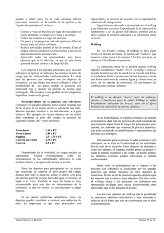 Salud, Ejercicio y Deporte Página 35 de 74
ayudan a perder peso. En la vida cotidiana debería
procurarse renunciar en la medida de lo posible a las
“ayudas de movimiento” técnicas.
- Camine o vaya en bicicleta en lugar de trasladarse en
coche al trabajo, a comprar o a visitar a un amigo.
- Utilice las escaleras en lugar del ascensor.
- Un paseo y un programa corto de ejercicios deberían
formar parte del ritmo cotidiano.
- Realice actividades durante el fin de semana. Corte el
césped con una cortadora eléctrica normal y no con un
aparato totalmente automatizado.
- Aproveche todas las oportunidades para hacer
ejercicio que se le ofrezcan, ya que de esta forma
quemará muchas calorías a lo largo del día.
Con respecto a los deportes adecuados, en el caso del
sobrepeso se aplican en principio los mismos factores de
riesgo que las enfermedades cardiovasculares. Lo ideal
para las personas con sobrepeso son los deportes de
resistencia, ya que tienen una mayor influencia sobre el
metabolismo de las grasas cuando se practican con
intensidad baja y durante un período de tiempo algo
prolongado. Ello conduce a una pérdida de los kilogramos
superfluos (reservas de grasa).
Particularidades de la persona con sobrepeso:
Comience con aquellos deportes en los cuales no tenga que
llevar el peso de su propio cuerpo o solamente una parte.
Muchos deportes someten a las articulaciones a n gran
esfuerzo. Por ejemplo, en ciertos deportes en los cuales
debe soportarse el peso del cuerpo, se generan las
siguientes fuerzas (PC = peso corporal):
Paseo lento 1,19 x PC
Paseo rápido 1,49 x PC
Jogging 1,5- 1,75 x PC
Carrera en el sitio 2,79 x PC
Carrera 3-5 x PC
Dependiendo de la velocidad, las cargas pueden ser
importantes. Recaen principalmente sobre las
articulaciones de las extremidades inferiores, lo cual
produce artrosis o su agravación si ésta ya existía.
Entre los deportes para principiantes en los cuales
hay necesidad de soportar el peso propio del cuerpo
destaca ante todo la natación, donde el cuerpo solo pesa
una décima parte de su peso fuera del agua, el ciclismo, el
kajak o el remo. También el esquí de fondo es muy
recomendable para este tipo de entrenamiento de la
resistencia ya que no somete las articulaciones a cargas
bruscas.
Si no existen problemas ortopédicos, todos los
deportes pueden contribuir a alcanzar una reducción de
peso. Lo importante es que sean practicados con
regularidad y se realicen de acuerdo con la capacidad de
resistencia de cada persona.
Especialmente adecuado a demostrado ser el walking
y sus diferentes variantes. Dependiendo de la capacidad de
rendimiento y de los gustos individuales, permite que se
elija el grado de esfuerzo adecuado y se incremente como
se desee.
Walking
En los Estados Unidos, el walking se hace algún
tiempo un deporte de masas. El número de “walkers”, que
recorren varias veces a la semana 6,54 Km. por hora, se
estima en 100 millones de personas.
La traducción literal de la palabra inglesa walking
significa literalmente “andar”. En el “walking”, como un
deporte beneficioso para la salud, no se trata de una forma
de trasladarse diaria e inconsciente del ser humano, sino de
una forma consciente de caminar ligera y a buen ritmo, es
decir, de un deporte de resistencia. El movimiento del
walking tiene muchas variantes.
El walking es un deporte “suave” pero, sin embargo,
efectivo y beneficioso para la salud. Walking es andar
forzadamente utilizando los brazos, pero sin el típico
balanceo de caderas de la marcha olímpica.
En su forma básica, el walking constituye un deporte
de resistencia ideal para las personas de edad avanzada, las
que presentan algún factor de riesgo, los principiantes en el
deporte, las personas que retoman la práctica deportiva,
que estén en período de rehabilitación y, naturalmente, las
personas con sobrepeso.
Precisamente para la persona de edad avanzada y con
sobrepeso, no se trata de la intensidad de las actividades
físicas, sino de su duración. Otros deportes de resistencia,
como por ejemplo, el jogging, pueden poner en peligro o
dañar el aparato locomotor y de sostén. Al mismo tiempo,
los esfuerzos extremos pueden sobrecargar el sistema
cardiovascular.
Sobre todo los principiantes en el deporte o las
personas con sobrepeso se desalientan por los grandes
esfuerzos que deben realizarse en otros deportes de
resistencia. Pronto dejan de practicar aquellos deportes que
les suponen una excesiva carga subjetiva. Por esta razón,
el walking ofrece a las personas con sobrepeso una
oportunidad excelente para iniciar posteriormente otras
actividades que no les fatiguen en exceso.
Las diversas variantes de walking dan la posibilidad
de imponerse objetivos individuales o bien aumentar el
esfuerzo de tal forma que esté en consonancia con su nivel
de entrenamiento.
 