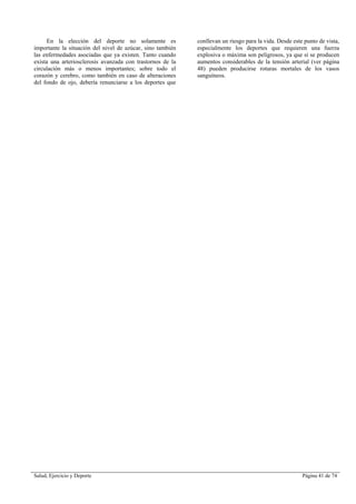 Salud, Ejercicio y Deporte Página 41 de 74
En la elección del deporte no solamente es
importante la situación del nivel de azúcar, sino también
las enfermedades asociadas que ya existen. Tanto cuando
exista una arteriosclerosis avanzada con trastornos de la
circulación más o menos importantes; sobre todo el
corazón y cerebro, como también en caso de alteraciones
del fondo de ojo, debería renunciarse a los deportes que
conllevan un riesgo para la vida. Desde este punto de vista,
especialmente los deportes que requieren una fuerza
explosiva o máxima son peligrosos, ya que si se producen
aumentos considerables de la tensión arterial (ver página
48) pueden producirse roturas mortales de los vasos
sanguíneos.
 