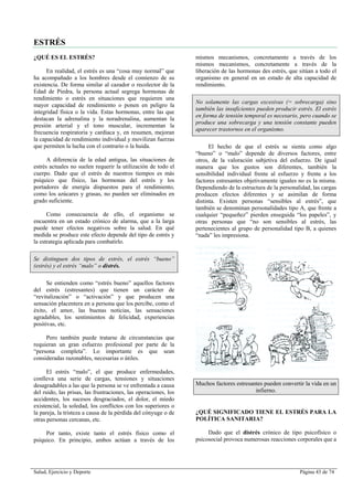 Salud, Ejercicio y Deporte Página 43 de 74
ESTRÉS
¿QUÉ ES EL ESTRÉS?
En realidad, el estrés es una “cosa muy normal” que
ha acompañado a los hombres desde el comienzo de su
existencia. De forma similar al cazador o recolector de la
Edad de Piedra, la persona actual segrega hormonas de
rendimiento o estrés en situaciones que requieren una
mayor capacidad de rendimiento o ponen en peligro la
integridad física o la vida. Estas hormonas, entre las que
destacan la adrenalina y la noradrenalina, aumentan la
presión arterial y el tono muscular, incrementan la
frecuencia respiratoria y cardíaca y, en resumen, mejoran
la capacidad de rendimiento individual y movilizan fuerzas
que permiten la lucha con el contrario o la huida.
A diferencia de la edad antigua, las situaciones de
estrés actuales no suelen requerir la utilización de todo el
cuerpo. Dado que el estrés de nuestros tiempos es más
psíquico que físico, las hormonas del estrés y los
portadores de energía dispuestos para el rendimiento,
como los azúcares y grasas, no pueden ser eliminados en
grado suficiente.
Como consecuencia de ello, el organismo se
encuentra en un estado crónico de alarma, que a la larga
puede tener efectos negativos sobre la salud. En qué
medida se produce este efecto depende del tipo de estrés y
la estrategia aplicada para combatirlo.
Se distinguen dos tipos de estrés, el estrés “bueno”
(estrés) y el estrés “malo” o distrés.
Se entienden como “estrés bueno” aquellos factores
del estrés (estresantes) que tienen un carácter de
“revitalización” o “activación” y que producen una
sensación placentera en a persona que los percibe, como el
éxito, el amor, las buenas noticias, las sensaciones
agradables, los sentimientos de felicidad, experiencias
positivas, etc.
Pero también puede tratarse de circunstancias que
requieran un gran esfuerzo profesional por parte de la
“persona completa”. Lo importante es que sean
consideradas razonables, necesarias o útiles.
El estrés “malo”, el que produce enfermedades,
conlleva una serie de cargas, tensiones y situaciones
desagradables a las que la persona se ve enfrentada a causa
del ruido, las prisas, las frustraciones, las operaciones, los
accidentes, los sucesos desgraciados, el dolor, el miedo
existencial, la soledad, los conflictos con los superiores o
la pareja, la tristeza a causa de la pérdida del cónyuge o de
otras personas cercanas, etc.
Por tanto, existe tanto el estrés físico como el
psíquico. En principio, ambos actúan a través de los
mismos mecanismos, concretamente a través de los
mismos mecanismos, concretamente a través de la
liberación de las hormonas des estrés, que sitúan a todo el
organismo en general en un estado de alta capacidad de
rendimiento.
No solamente las cargas excesivas (= sobrecarga) sino
también las insuficientes pueden producir estrés. El estrés
en forma de tensión temporal es necesario, pero cuando se
produce una sobrecarga y una tensión constante pueden
aparecer trastornos en el organismo.
El hecho de que el estrés se sienta como algo
“bueno” o “malo” depende de diversos factores, entre
otros, de la valoración subjetiva del esfuerzo. De igual
manera que los gustos son diferentes, también la
sensibilidad individual frente al esfuerzo y frente a los
factores estresantes objetivamente iguales no es la misma.
Dependiendo de la estructura de la personalidad, las cargas
producen efectos diferentes y se asimilan de forma
distinta. Existen personas “sensibles al estrés”, que
también se denominan personalidades tipo A, que frente a
cualquier “pequeñez” pierden enseguida “los papeles”, y
otras personas que “no son sensibles al estrés, las
pertenecientes al grupo de personalidad tipo B, a quienes
“nada” les impresiona.
Muchos factores estresantes pueden convertir la vida en un
infierno.
¿QUÉ SIGNIFICADO TIENE EL ESTRÉS PARA LA
POLÍTICA SANITARIA?
Dado que el distrés crónico de tipo psicofísico o
psicosocial provoca numerosas reacciones corporales que a
 