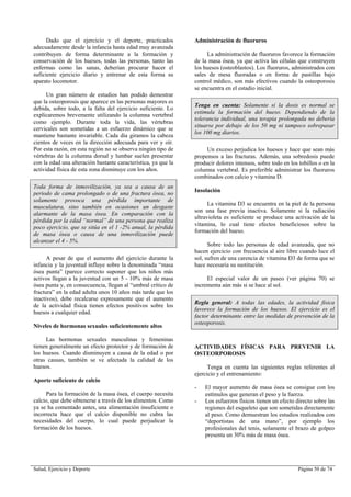 Salud, Ejercicio y Deporte Página 50 de 74
Dado que el ejercicio y el deporte, practicados
adecuadamente desde la infancia hasta edad muy avanzada
contribuyen de forma determinante a la formación y
conservación de los huesos, todas las personas, tanto las
enfermas como las sanas, deberían procurar hacer el
suficiente ejercicio diario y entrenar de esta forma su
aparato locomotor.
Un gran número de estudios han podido demostrar
que la osteoporosis que aparece en las personas mayores es
debida, sobre todo, a la falta del ejercicio suficiente. Lo
explicaremos brevemente utilizando la columna vertebral
como ejemplo. Durante toda la vida, las vértebras
cervicales son sometidas a un esfuerzo dinámico que se
mantiene bastante invariable. Cada día giramos la cabeza
cientos de veces en la dirección adecuada para ver y oír.
Por esta razón, en esta región no se observa ningún tipo de
vértebras de la columna dorsal y lumbar suelen presentar
con la edad una alteración bastante característica, ya que la
actividad física de esta zona disminuye con los años.
Toda forma de inmovilización, ya sea a causa de un
periodo de cama prolongado o de una fractura ósea, no
solamente provoca una pérdida importante de
musculatura, sino también en ocasiones un desgaste
alarmante de la masa ósea. En comparación con la
pérdida por la edad “normal” de una persona que realiza
poco ejercicio, que se sitúa en el 1 -2% anual, la pérdida
de masa ósea o causa de una inmovilización puede
alcanzar el 4 - 5%.
A pesar de que el aumento del ejercicio durante la
infancia y la juventud influye sobre la denominada “masa
ósea punta” (parece correcto suponer que los niños más
activos llegan a la juventud con un 5 - 10% más de masa
ósea punta y, en consecuencia, llegan al “umbral crítico de
fractura” en la edad adulta unos 10 años más tarde que los
inactivos), debe recalcarse expresamente que el aumento
de la actividad física tienen efectos positivos sobre los
huesos a cualquier edad.
Niveles de hormonas sexuales suficientemente altos
Las hormonas sexuales masculinas y femeninas
tienen generalmente un efecto protector y de formación de
los huesos. Cuando disminuyen a causa de la edad o por
otras causas, también se ve afectada la calidad de los
huesos.
Aporte suficiente de calcio
Para la formación de la masa ósea, el cuerpo necesita
calcio, que debe obtenerse a través de los alimentos. Como
ya se ha comentado antes, una alimentación insuficiente o
incorrecta hace que el calcio disponible no cubra las
necesidades del cuerpo, lo cual puede perjudicar la
formación de los huesos.
Administración de fluoruros
La administración de fluoruros favorece la formación
de la masa ósea, ya que activa las células que construyen
los huesos (osteoblastos). Los fluoruros, administrados con
sales de mesa fluoradas o en forma de pastillas bajo
control médico, son más efectivos cuando la osteoporosis
se encuentra en el estadio inicial.
Tenga en cuenta: Solamente si la dosis es normal se
estimula la formación del hueso. Dependiendo de la
tolerancia individual, una terapia prolongada no debería
situarse por debajo de los 50 mg ni tampoco sobrepasar
los 100 mg diarios.
Un exceso perjudica los huesos y hace que sean más
propensos a las fracturas. Además, una sobredosis puede
producir dolores intensos, sobre todo en los tobillos o en la
columna vertebral. Es preferible administrar los fluoruros
combinados con calcio y vitamina D.
Insolación
La vitamina D3 se encuentra en la piel de la persona
son una fase previa inactiva. Solamente si la radiación
ultravioleta es suficiente se produce una activación de la
vitamina, lo cual tiene efectos beneficiosos sobre la
formación del hueso.
Sobre todo las personas de edad avanzada, que no
hacen ejercicio con frecuencia al aire libre cuando luce el
sol, sufren de una carencia de vitamina D3 de forma que se
hace necesaria su sustitución.
El especial valor de un paseo (ver página 70) se
incrementa aún más si se hace al sol.
Regla general: A todas las edades, la actividad física
favorece la formación de los huesos. El ejercicio es el
factor determinante entre las medidas de prevención de la
osteoporosis.
ACTIVIDADES FÍSICAS PARA PREVENIR LA
OSTEORPOROSIS
Tenga en cuenta las siguientes reglas referentes al
ejercicio y el entrenamiento:
- El mayor aumento de masa ósea se consigue con los
estímulos que generan el peso y la fuerza.
- Los esfuerzos físicos tienen un efecto directo sobre las
regiones del esqueleto que son sometidas directamente
al peso. Como demuestran los estudios realizados con
“deportistas de una mano”, por ejemplo los
profesionales del tenis, solamente el brazo de golpeo
presenta un 30% más de masa ósea.
 