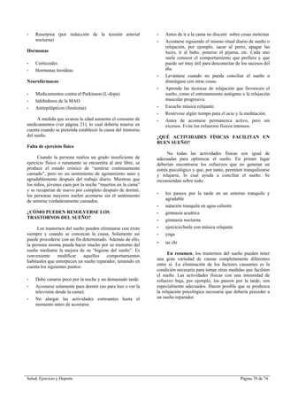 Salud, Ejercicio y Deporte Página 70 de 74
- Reserpina (por reducción de la tensión arterial
nocturna)
Hormonas
- Corticoides
- Hormonas tiroideas
Neurofármacos
- Medicamentos contra el Parkinson (L-dopa)
- Inhibidores de la MAO
- Antiepilépticos (fenitoína)
A medida que avanza la edad aumenta el consumo de
medicamentos (ver página 21), lo cual debería tenerse en
cuenta cuando se pretenda establecer la causa del trastorno
del sueño.
Falta de ejercicio físico
Cuando la persona realiza un grado insuficiente de
ejercicio físico o raramente se encuentra al aire libre, se
produce el estado crónico de “sentirse continuamente
cansado”, pero no un sentimiento de agotamiento sano y
agradablemente después del trabajo diario. Mientras que
los niños, jóvenes caen por la noche “muertos en la cama”
y se recuperan de nuevo por completo después de dormir,
las personas mayores suelen acostarse sin el sentimiento
de sentirse verdaderamente cansados.
¿CÓMO PUEDEN RESOLVERSE LOS
TRASTORNOS DEL SUEÑO?
Los trastornos del sueño pueden eliminarse con éxito
siempre y cuando se conozcan la causa. Solamente así
puede procederse con un fin determinado. Además de ello,
la persona misma pueda hacer mucho por su trastorno del
sueño mediante la mejora de su “higiene del sueño”. Es
conveniente modificar aquellos comportamientos
habituales que entorpecen un sueño reparador, teniendo en
cuenta los siguientes puntos:
- Debe cenarse poco por la noche y no demasiado tarde.
- Acostarse solamente para dormir (no para leer o ver la
televisión desde la cama).
- No alargar las actividades estresantes hasta el
momento antes de acostarse.
- Antes de ir a la cama no discutir sobre cosas molestas
- Acostarse siguiendo el mismo ritual diario de sueño o
relajación, por ejemplo, sacar al perro, apagar las
luces, ir al baño, ponerse el pijama, etc. Cada uno
suele conocer el comportamiento que prefiere y que
puede ser muy útil para desconectar de los sucesos del
día.
- Levántese cuando no pueda conciliar el sueño u
distráigase con otras cosas.
- Aprenda las técnicas de relajación que favorecen el
sueño, como el entrenamiento autógeno o la relajación
muscular progresiva.
- Escuche música relajante.
- Resérvese algún tiempo para el ocio y la meditación.
- Antes de acostarse permanezca activo, pero sin
excesos. Evite los esfuerzos físicos intensos.
¿QUÉ ACTIVIDADES FÍSICAS FACILITAN UN
BUEN SUEÑO?
No todas las actividades físicas son igual de
adecuadas para optimizar el sueño. En primer lugar
deberían encontrarse los esfuerzos que no generan un
estrés psicológico y que, por tanto, permiten tranquilizarse
y relajarse, lo cual ayuda a conciliar el sueño. Se
recomiendan sobre todo:
- los paseos por la tarde en un entorno tranquilo y
agradable
- natación tranquila en agua caliente
- gimnasia acuática
- gimnasia nocturna
- ejercicio/baile con música relajante
- yoga
- tai chi
En resumen, los trastornos del sueño pueden tener
una gran variedad de causas completamente diferentes
entre sí. La eliminación de los factores causantes es la
condición necesaria para tomar otras medidas que faciliten
el sueño. Las actividades físicas con una intensidad de
esfuerzo baja, por ejemplo, los paseos por la tarde, son
especialmente adecuados. Hacen posible que se produzca
la relajación psicológica necesaria que debería preceder a
un sueño reparador.
 