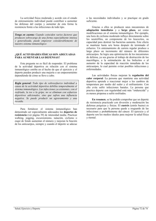 Salud, Ejercicio y Deporte Página 72 de 74
La actividad física moderada y acorde con el estado
de entrenamiento individual puede contribuir a aumentar
las defensas del cuerpo y aumentar de esta forma la
resistencia frente a las infecciones de todo tipo.
Tenga en cuenta: Cuando coinciden varios factores que
producen sobrecarga de una forma especialmente intensa
y generalizada, puede empeorar considerablemente de
nuestro sistema inmunológico
¿QUÉ ACTIVIDADES FÍSICAS SON ADECUADAS
PARA AUMENTAR LAS DEFENSAS?
Esta pregunta no es fácil de responder. El problema
de la actividad deportiva en relación con el sistema
inmunológico estriba en el hecho de que el ejercicio y el
deporte pueden producir una mejoría o un empeoramiento
dependiendo de cómo se lleve a cabo.
Regla general: Todo tipo de sobreesfuerzo individual a
causa de la actividad deportiva debilita temporalmente el
sistema inmunológico. Las infecciones ya existentes, con el
resfriado, la tos o la gripe, no se eliminan con esfuerzos
deportivos adicionales, sino que sufren una influencia
negativa. Se puede producir un agravamiento y una
recaída.
Para fortalecer el sistema inmunológico han
demostrado ser especialmente adecuados los deportes de
resistencia (ver página 39) de intensidad media. Practicar
walking, jogging, excursionismo, natación, ciclismo o
esquí de fondo aumentan el número y mejoran la función
de los anticuerpos, siempre y cuando el deporte se adecue
a las necesidades individuales y se practique en grado
suficiente.
Gracias a ellos se producen unos mecanismos de
adaptación inmediatos y a largo plazo, así como
modificaciones en el sistema inmunológico. Por ejemplo,
una hora de ciclismo moderado influye directamente sobre
los neutrófilos, un componente de los leucocitos, su
capacidad para destruir las bacterias aumenta. Este efecto
se mantiene hasta seis horas después de terminado el
esfuerzo. Un entrenamiento de carrera regular produce a
largo plazo un incremento del número de diferentes
anticuerpos. Se logra una optimización de los mecanismos
de defensa, ya sea gracias al trabajo de destrucción de los
macrófagos, a la estimulación de los linfocitos o al
aumento de la capacidad de reacción inmediata de los
anticuerpos, lo cual permite evitar posibles infecciones y
enfermedades.
Las actividades físicas mejoran la regulación del
calor corporal. La persona que mantiene una actividad
deportiva aprende a reaccionar mejor a los cambios de
temperatura por medio del sudor y el enfriamiento. Con
ello evita sufrir infecciones banales. La persona que
practica deporte con regularidad está más “endurecida” y
es menos propensa a sufrir resfriados.
En resumen, se ha podido comprobar que un deporte
de resistencia practicado con diversión y moderación las
defensas psíquicas y físicas. El eustrés (estrés bueno) es
necesario para que la persona quede a resguardo de las
infecciones y probablemente del cáncer. El ejercicio y el
deporte son los medios ideales para mejorar la salud física
y mental.
 