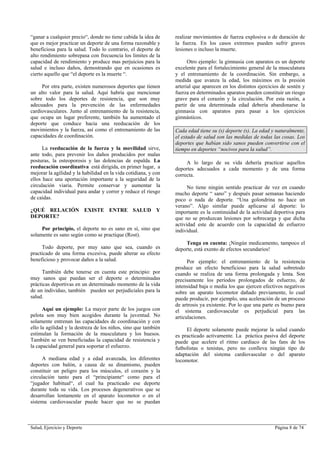 Salud, Ejercicio y Deporte Página 8 de 74
“ganar a cualquier precio“, donde no tiene cabida la idea de
que es mejor practicar un deporte de una forma razonable y
beneficiosa para la salud. Todo lo contrario, el deporte de
alto rendimiento sobrepasa con frecuencia los limites de la
capacidad de rendimiento y produce mas perjuicios para la
salud e incluso daños, demostrando que en ocasiones es
cierto aquello que “el deporte es la muerte “.
Por otra parte, existen numerosos deportes que tienen
un alto valor para la salud. Aquí habría que mencionar
sobre todo los deportes de resistencia, que son muy
adecuados para la prevención de las enfermedades
cardiovasculares. Junto al entrenamiento de la resistencia,
que ocupa un lugar preferente, también ha aumentado el
deporte que conduce hacia una reeducación de los
movimientos y la fuerza, así como el entrenamiento de las
capacidades de coordinación.
La reeducación de la fuerza y la movilidad sirve,
ante todo, para prevenir los daños producidos por malas
posturas, la osteoporosis y las dolencias de espalda. La
reeducación coordinativa está dirigida, en primer lugar, a
mejorar la agilidad y la habilidad en la vida cotidiana, y con
ellos hace una aportación importante a la seguridad de la
circulación viaria. Permite conservar y aumentar la
capacidad individual para andar y correr y reduce el riesgo
de caídas.
¿QUÉ RELACIÓN EXISTE ENTRE SALUD Y
DEPORTE?
Por principio, el deporte no es sano en sí, sino que
solamente es sano según como se practique (Rost).
Todo deporte, por muy sano que sea, cuando es
practicado de una forma excesiva, puede alterar su efecto
beneficioso y provocar daños a la salud.
También debe tenerse en cuenta este principio: por
muy sanos que puedan ser el deporte o determinadas
prácticas deportivas en un determinado momento de la vida
de un individuo, también pueden ser perjudiciales para la
salud.
Aquí un ejemplo: La mayor parte de los juegos con
pelota son muy bien acogidos durante la juventud. No
solamente entrenan las capacidades de coordinación y con
ello la agilidad y la destreza de los niños, sino que también
estimulan la formación de la musculatura y los huesos.
También se ven beneficiadas la capacidad de resistencia y
la capacidad general para soportar el esfuerzo.
A mediana edad y a edad avanzada, los diferentes
deportes con balón, a causa de su dinamismo, pueden
constituir un peligro para los músculos, el corazón y la
circulación tanto para el “principiante“ como para el
“jugador habitual“, el cual ha practicado ese deporte
durante toda su vida. Los procesos degenerativos que se
desarrollan lentamente en el aparato locomotor o en el
sistema cardiovascular puede hacer que no se puedan
realizar movimientos de fuerza explosiva o de duración de
la fuerza. En los casos extremos pueden sufrir graves
lesiones o incluso la muerte.
Otro ejemplo: la gimnasia con aparatos es un deporte
excelente para el fortalecimiento general de la musculatura
y el entrenamiento de la coordinación. Sin embargo, a
medida que avanza la edad, los máximos en la presión
arterial que aparecen en los distintos ejercicios de sostén y
fuerza en determinados aparatos pueden constituir un riesgo
grave para el corazón y la circulación. Por esta razón, a
partir de una determinada edad debería abandonarse la
gimnasia con aparatos para pasar a los ejercicios
gimnásticos.
Cada edad tiene su (s) deporte (s). La edad y naturalmente,
el estado de salud son las medidas de todas las cosas. Los
deportes que habían sido sanos pueden convertirse con el
tiempo en deportes “nocivos para la salud”.
A lo largo de su vida debería practicar aquellos
deportes adecuados a cada momento y de una forma
correcta.
No tiene ningún sentido practicar de vez en cuando
mucho deporte “ sano” y después pasar semanas haciendo
poco o nada de deporte. “Una golondrina no hace un
verano”. Algo similar puede aplicarse al deporte: lo
importante es la continuidad de la actividad deportiva para
que no se produzcan lesiones por sobrecarga y que dicha
actividad este de acuerdo con la capacidad de esfuerzo
individual.
Tenga en cuenta: ¡Ningún medicamento, tampoco el
deporte, está exento de efectos secundarios!
Por ejemplo: el entrenamiento de la resistencia
produce un efecto beneficioso para la salud sobretodo
cuando se realiza de una forma prolongada y lenta. Son
precisamente los períodos prolongados de esfuerzo, de
intensidad baja o media los que ejercen efectivos negativos
sobre un aparato locomotor dañado previamente, lo cual
puede producir, por ejemplo, una aceleración de un proceso
de artrosis ya existente. Por lo que una parte es bueno para
el sistema cardiovascular es perjudicial para las
articulaciones.
El deporte solamente puede mejorar la salud cuando
es practicado activamente. La práctica pasiva del deporte
puede que acelere el ritmo cardiaco de las fans de los
futbolistas o tenistas, pero no conlleva ningún tipo de
adaptación del sistema cardiovascular o del aparato
locomotor.
 