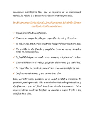 problemas psicológicos. Más que la ausencia de la enfermedad
mental, se refiere a la presencia de características positivas.
Las Personasque Están Mentaly Emocionalmente Saludables Tienen
Las Siguientes Características:
 Un sentimiento de satisfacción.
 Un entusiasmo por la vida y la capacidad de reír y divertirse.
 La capacidad de lidiar con el estrésy recuperarse de la adversidad.
 Un sentido de significado y propósito, tanto en sus actividades
como en sus relaciones.
 La flexibilidad para aprender cosasnuevas y adaptarse al cambio.
 Un equilibrioentre eltrabajoy el juego, el descanso y la actividad.
 La capacidad de construir y mantener relaciones satisfactorias.
 Confianza en sí mismo y una autoestima alta.
Estas características positivas de la salud mental y emocional te
permitenparticipar en la vida a través de actividades productivas y
significativas que al final terminan siendo importantes. Estas
características positivas también te ayudan a hacer frente a los
desafíos de la vida.
 