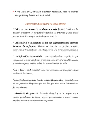  Crea optimismo, canaliza la tensión muscular, eleva el espíritu
competitivo y la conciencia de salud.
Factores De Riesgo Para Tu Salud Mental
* Falta de apego con tu cuidador en la infancia: Sentirse solo,
aislado, inseguro, o confundido durante la infancia puede dejar
graves secuelas aunque superables totalmente.
* Un trauma o la pérdida de un ser especialmente querido
durante la infancia: Muerte de uno de los padres u otras
experienciastraumáticas, comola guerra o una larga hospitalización.
* Indefensión aprendida: Las experiencias negativas que
conducena la creencia de que eres incapaz de afrontar las dificultades
y que tienes poco control sobre las situaciones en tu vida.
* La enfermedad:especialmente cuandoescrónica, incapacitante, o
te aísla de los demás.
* Los efectos secundarios de los medicamentos: especialmente
en las personas mayores que son los que más usan tratamientos
farmacológicos.
* Abuso de drogas: El abuso de alcohol y otras drogas puede
causar problemas de salud mental preexistentes o crear nuevos
problemas mentales o emocionales peores.
 