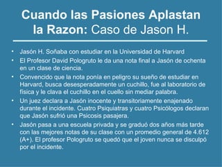 Cuando las Pasiones Aplastan
la Razon: Caso de Jason H.
• Jasón H. Soñaba con estudiar en la Universidad de Harvard
• El Profesor David Pologruto le da una nota final a Jasón de ochenta
en un clase de ciencia.
• Convencido que la nota ponía en peligro su sueño de estudiar en
Harvard, busca desesperadamente un cuchillo, fue al laboratorio de
física y le clava el cuchillo en el cuello sin mediar palabra.
• Un juez declara a Jasón inocente y transitoriamente enajenado
durante el incidente. Cuatro Psiquiatras y cuatro Psicólogos declaran
que Jasón sufrió una Psicosis pasajera.
• Jasón pasa a una escuela privada y se graduó dos años más tarde
con las mejores notas de su clase con un promedio general de 4.612
(A+). El profesor Pologruto se quedó que el joven nunca se disculpó
por el incidente.
 