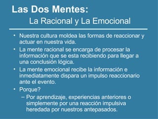 Las Dos Mentes:
• Nuestra cultura moldea las formas de reaccionar y
actuar en nuestra vida.
• La mente racional se encarga de procesar la
información que se esta recibiendo para llegar a
una conclusión lógica.
• La mente emocional recibe la información e
inmediatamente dispara un impulso reaccionario
ante el evento.
• Porque?
– Por aprendizaje, experiencias anteriores o
simplemente por una reacción impulsiva
heredada por nuestros antepasados.
La Racional y La Emocional
 