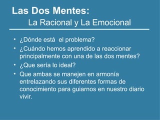 • ¿Dónde está el problema?
• ¿Cuándo hemos aprendido a reaccionar
principalmente con una de las dos mentes?
• ¿Que sería lo ideal?
• Que ambas se manejen en armonía
entrelazando sus diferentes formas de
conocimiento para guiarnos en nuestro diario
vivir.
La Racional y La Emocional
Las Dos Mentes:
 