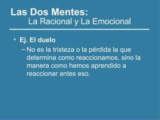 Las Dos Mentes:
• Ej. El duelo
– No es la tristeza o la pérdida la que
determina como reaccionamos, sino la
manera como hemos aprendido a
reaccionar antes eso.
La Racional y La Emocional
 