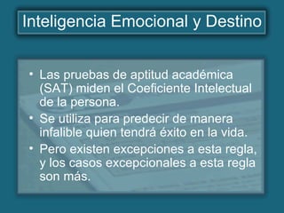 Inteligencia Emocional y Destino
• Las pruebas de aptitud académica
(SAT) miden el Coeficiente Intelectual
de la persona.
• Se utiliza para predecir de manera
infalible quien tendrá éxito en la vida.
• Pero existen excepciones a esta regla,
y los casos excepcionales a esta regla
son más.
 