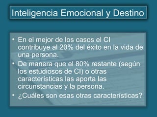 Inteligencia Emocional y Destino
• En el mejor de los casos el CI
contribuye al 20% del éxito en la vida de
una persona.
• De manera que el 80% restante (según
los estudiosos de CI) o otras
características las aporta las
circunstancias y la persona.
• ¿Cuáles son esas otras características?
 